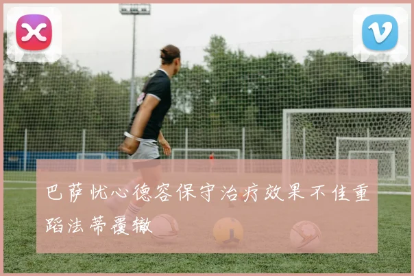 巴萨忧心德容保守治疗效果不佳重蹈法蒂覆辙