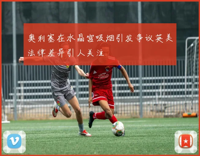 奥利塞在水晶宫吸烟引发争议英美法律差异引人关注