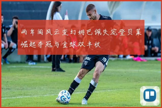 两年间风云变幻姆巴佩失宠登贝莱崛起夺冠与金球双丰收