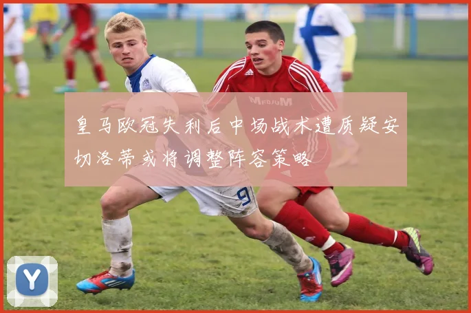 皇马欧冠失利后中场战术遭质疑安切洛蒂或将调整阵容策略