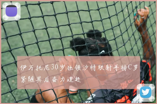 伊万托尼30岁独领沙特联射手榜C罗紧随其后奋力追赶