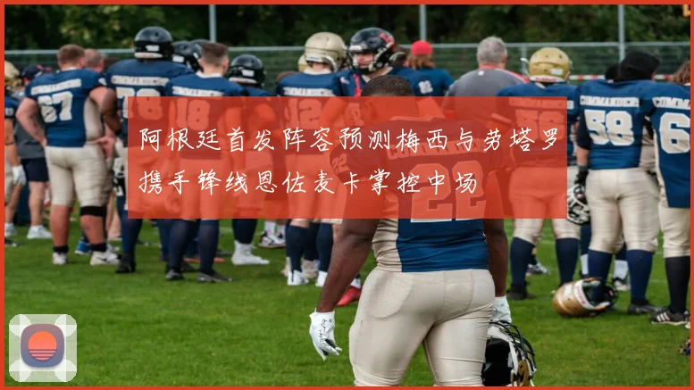 阿根廷首发阵容预测梅西与劳塔罗携手锋线恩佐麦卡掌控中场