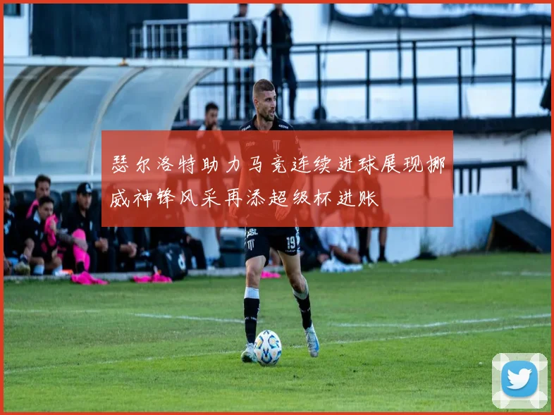 瑟尔洛特助力马竞连续进球展现挪威神锋风采再添超级杯进账