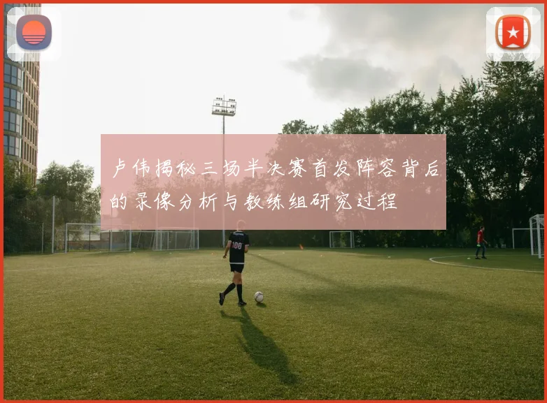 卢伟揭秘三场半决赛首发阵容背后的录像分析与教练组研究过程