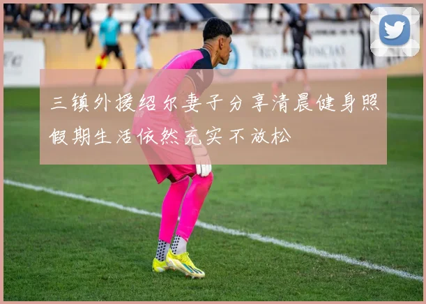三镇外援绍尔妻子分享清晨健身照假期生活依然充实不放松