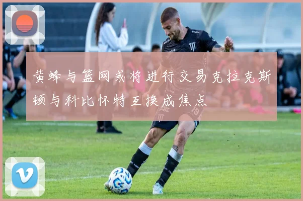黄蜂与篮网或将进行交易克拉克斯顿与科比怀特互换成焦点