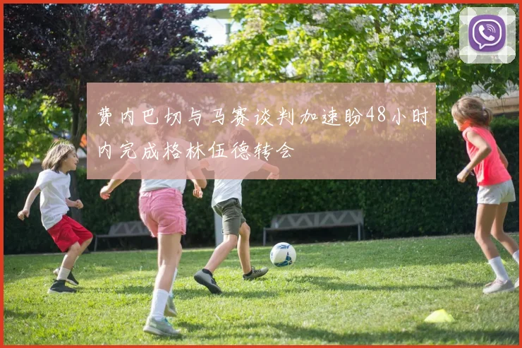 费内巴切与马赛谈判加速盼48小时内完成格林伍德转会