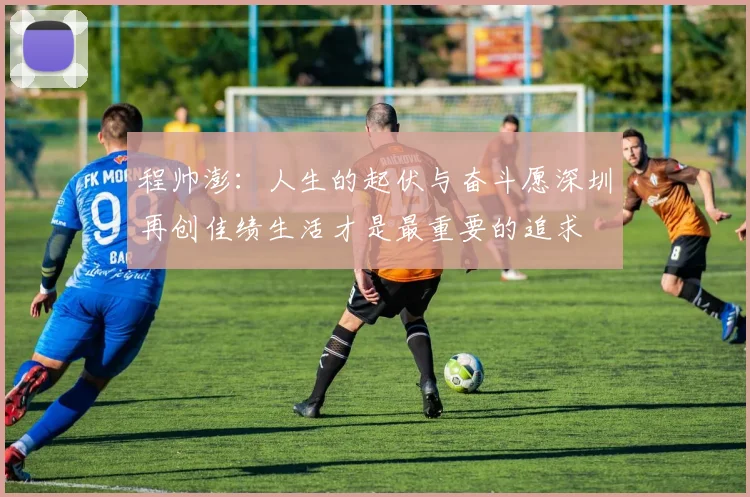 程帅澎：人生的起伏与奋斗愿深圳再创佳绩生活才是最重要的追求
