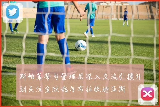 斯帕莱蒂与管理层深入交流引援计划关注金玟哉与布拉欣迪亚斯