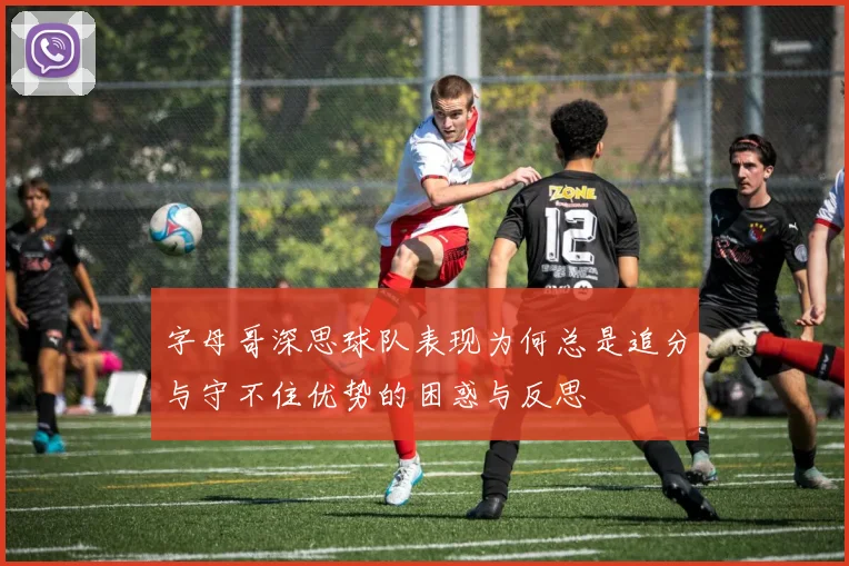 字母哥深思球队表现为何总是追分与守不住优势的困惑与反思