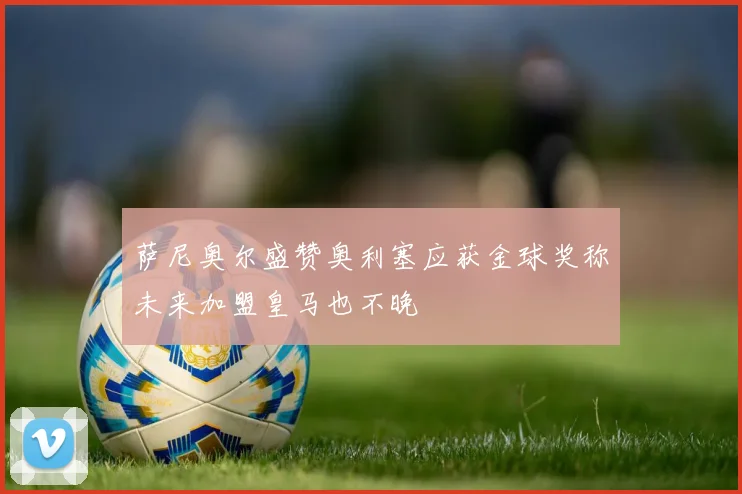 萨尼奥尔盛赞奥利塞应获金球奖称未来加盟皇马也不晚