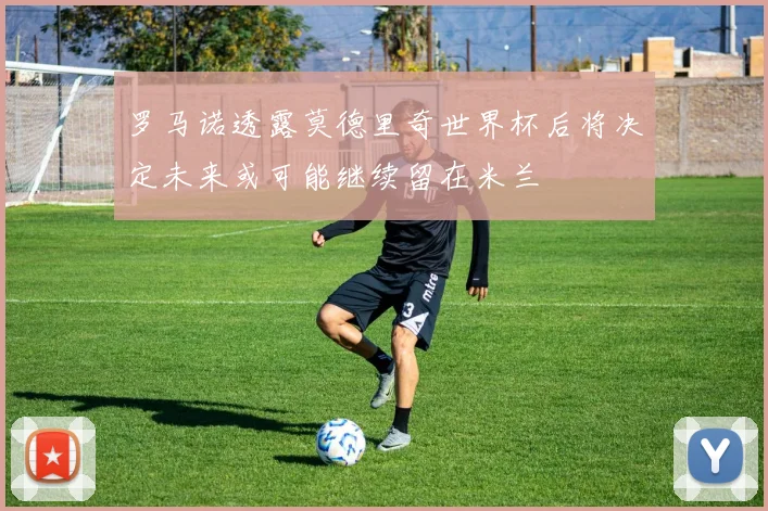 罗马诺透露莫德里奇世界杯后将决定未来或可能继续留在米兰