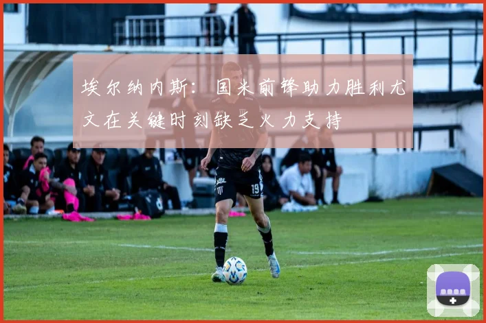 埃尔纳内斯：国米前锋助力胜利尤文在关键时刻缺乏火力支持