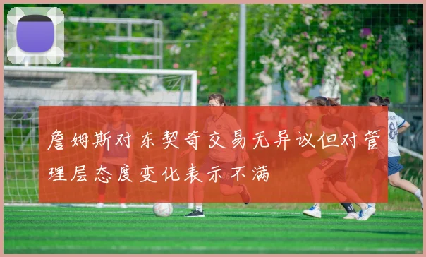 詹姆斯对东契奇交易无异议但对管理层态度变化表示不满