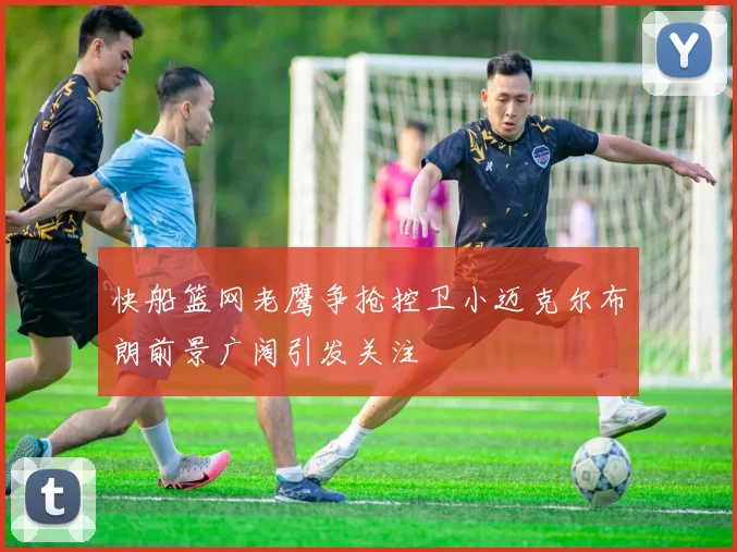快船篮网老鹰争抢控卫小迈克尔布朗前景广阔引发关注